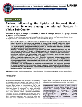 Factors Influencing the Uptake of National Health Insurance Schemes among the Informal Sectors in Vihiga Sub County.
IJPHER
Factors Influencing the Uptake of National Health
Insurance Schemes among the Informal Sectors in
Vihiga Sub County.
1Muranda M. Agiza, 2Owenga J. Adhiambo, 3Otieno D. Odongo, 4Onguru D. Ogungu, 5Orende
M. Awino, 6Atito R. Omolo
1,2,4,5,6
School of Health Sciences, Jaramogi Oginga Odinga University of Science and Technology, Bondo, Kenya
3In-depth Research Services Institute of Health and Social Work Nairobi, Kenya.
Purpose: Penetration of health insurance in the informal sector is very poor, this calls for
upward scaling of successful interventions to remedy this situation given that health
insurance increases access to healthcare services and improves financial risk protection.
This study assessed the factors influencing uptake of national health insurance schemes
among informal sector in Vihiga sub-county, Kenya.
Methods: Descriptive cross-sectional study design was used. The target population was the
informal sector workers. A sample of 384 participants was selected by cluster and simple
random sampling techniques. Data was collected using a semi-structured questionnaire.
Descriptive statistics was summarized using tables, chi-square and bivariate logistic
regression were used to test for associations (p<0.05).
Results: The study revealed that there was a significant influence of trust and knowledge of
the health insurance scheme on the uptake of national health insurance (p < 0.05). The study
further revealed that the attractiveness of the scheme had a big influence on the uptake of
national health insurance
Conclusion: Trust and knowledge of the health insurance scheme had significant influence
on uptake of national health insurance. Health Insurance Schemes should be designed in
such a way that they attract informal sector workers and information regarding these schemes
is disseminated to these people.
Keywords: National Health Insurance Fund; Health Insurance; Informal sector workers; Scheme related factors
INTRODUCTION
Health insurance schemes tend to increase the availability
of affordable healthcare as one can meet the costs of
medical expenses but the informal sector employees do
not have equal access to health services due to low
uptake. Trust in the scheme management is found to be a
significant enabler of enrolment into health insurance
schemes (Adebayo et al., 2015; Dror et al., 2016; Fadlallah
et al., 2018). when the rules of Community Based Health
Insurance schemes were perceived as rigid, and when
people felt there was a lack of clarity about the legal or
policy framework, they were less inclined to enroll and
renew also when a scheme is accommodating and has
support from policymakers it results to trust thereby
translating into higher enrollments (Dror et al., 2016).
*Corresponding Author: Muranda M. Agiza, School of
Health Sciences, Jaramogi Oginga Odinga University of
Science and Technology, Bondo, Kenya. E-mail:
mayaagiza@live.com Co-Author 2
E-mail:
owengajane55@gmail.com Co-Author 3
E-mail:
dvdotieno@gmail.com Co-Author 4
E-mail:
donguru@jooust.co.ke Co-Author 5
E-mail:
awinomerceline49@gmail.com Co-Author 6
E-mail:
atitoraphael@gmail.com
Research Article
Vol. 6(3), pp. 181-186, November, 2020. © www.premierpublishers.org. ISSN: 1406-089X
International Journal of Public Health and Epidemiology Research
 