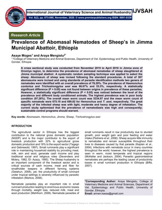 Prevalence of Abomasal Nematodes of Sheep’s in Jimma Municipal Abattoir, Ethiopia
IJVSAH
Prevalence of Abomasal Nematodes of Sheep’s in Jimma
Municipal Abattoir, Ethiopia
Asaye Moges1 and Araya Mengistu2*
1,2College of Veterinary Medicine and Animal Sciences, Department of Vet. Epidemiology and Public Health, University of
Gondar, Ethiopia
A cross sectional study was conducted from November 2015 to April 2016 in Jimma zone of
Oromiya region, to determine the prevalence of abomasal nematodes of sheep slaughtered at
Jimma municipal abattoir. A systematic random sampling technique was applied to select the
sheep. Abomasum of sheep was incised following the standard procedures. A total of 387
abomasums were incised and using standards of parasite identification methods two genera of
nematodes were identified with an overall prevalence of 78.29%. The prevalence of Haemonchus
contortus and Trichostrongylus axei was 66.67% and 53.5%, respectively. A statistically
significant difference (P > 0.05) was not found between origins in prevalence of these parasites.
However, a statistically significant difference (P < 0.05) was noticed between the level of the
prevalence and different body conditioned animals. The highest prevalence was in poor body
condition (97.26%). The overall mean worm count was 5334.97 and the mean worm count of
specific nematode were 675.19 and 690.82 for Hemonchus and T. axei, respectively. The great
majority of the infected sheep was with light, moderate and heavy degree of infestation. The
current study epitomized that the prevalence of nematodiasis was high and consequently;
sustainable control programs should warrant.
Key words: Abomasam, Hemonchus, Jimma, Sheep, Trichostrongylus axei
INTRODUCTION
The agricultural sector in Ethiopia has the biggest
contribution to the national gross domestic population
(NGDP) and is the major contributor to the export of
livestock production with 32% to agricultural gross
domestic production and 18% to the export sector (Tegegn
and Gebrewold, 1997). Small ruminants play a significant
role in maintaining household stability by providing meat,
milk, skin and wool, generate cash income and play
traditional social and religious roles (Devendera and
Mclery, 1982; El- Azazy, 1995). The Sheep husbandry is
an important component of the livestock sector and is
critical sources of cash income, meat and fiber for
smallholder keepers in different farming systems
(Getahun, 2008), yet, the productivity of small ruminant
under tropical settings is severely influenced by parasitic
infestation (Markos, 2006).
Nematode parasites play an important role in small
ruminant production leading to enormous economic losses
through mortality, weight loss, reduced milk, meat and
wool production (Mehlhorn, 2008). Nematode parasites of
small ruminants result in low productivity due to stunted
growth, poor weight gain and poor feeding and water
intake (Pedreira et al., 2006). Sheep acquire little immunity
to nematodes and remain susceptible throughout their
lives to diseases caused by that parasite (Kaplan et al.,
2004). Infections with nematode occur in many countries
throughout the world; however, the highest prevalence is
seen in warm, moist temperate and tropical regions
(McKellar and Jackson, 2004). Parasitic gastrointestinal
nematodes are perhaps the leading cause of productivity
losses in small ruminant production in Ethiopia (Biffa,
2007).
*Corresponding Author: Araya Mengistu, College of
Veterinary Medicine and Animal Sciences, Department of
Vet. Epidemiology and Public Health, University of
Gondar, Ethiopia.
Email: armen.kassa@gmail.com
Research Article
Vol. 6(2), pp. 073-080, November, 2020. © www.premierpublishers.org ISSN: 8991-0338
International Journal of Veterinary Science and Animal Husbandry
 