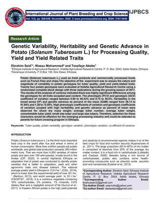 Genetic Variability, Heritability and Genetic Advance in Potato (Solanum Tuberosum L.) for Processing Quality, Yield and Yield Related Traits
Genetic Variability, Heritability and Genetic Advance in
Potato (Solanum Tuberosum L.) for Processing Quality,
Yield and Yield Related Traits
Ebrahim Seid1*, Wassu Mohammed2 and Tessfaye Abebe1
1Ethiopia Institute of Agricultural Research, Holetta Agricultural Research Centre, P. O. Box: 2003, Addis Ababa, Ethiopia.
2Haramaya University, P.O.Box 138, Dire Dawa, Ethiopia.
Potato (Solanum tuberosum L.) used as fresh products and commercially processed foods
such as French fries and chips.The objective of the experiment was to assess the nature and
magnitude of variability in potato genotypes for tuber quality, yield and yield-related traits.
Twenty four potato genotypes were evaluated at Holetta Agricultural Research Centre using a
randomized complete block design with three replications during the growing season of 2017.
The results of the analysis of variance indicated there was highly significant differences among
the genotypes for all traits excepted peel content. The phenotypic (PCV) and genotypic (GCV)
coefficient of variation ranged between 0.90 to 46.43% and 0.75 to 40.0%. Heritability in the
broad sense (H2
) and genetic advance as percent of the mean (GAM) ranged from 38.13 to
91.64% and 1.28 to 73.50%. High phenotypic coefficients of variation and genotypic coefficients
of variation coupled with high heritability and genetic advance as percent of mean were
observed for shoot dry mass weight, average tuber number, average tuber weight,
unmarketable tuber yield, small size tuber and large size tubers. Therefore, selection for these
characters would be effective for the emerging processing industry and could be selected as
parents for future crossing program in Ethiopia.
Keywords: Tuber quality, potato variability, genotypic variation, phenotypic variation, co-efficient of variance
INTRODUCTION
Potato (Solanum tuberosum L.) is the third most important
food crop in the world after rice and wheat in terms of
human consumption. More than a billion people eat potato
worldwide, and global total production exceeds 300 million
metric tons. Ther are more than 4,000 varieties of native
potato and also over 180 wild species, mostly found in the
Andes (CIP, 2020). In central highlands Ethiopia an
adaptation trial of potato was conducted to identify potato
varieties that is better to adaptation, yield and other
agronomic traits and disease tolerant. The national
average potato yield in Ethiopia is 13.9 t ha-1 (CSA., 2018),
which is lower than the experimental yield of over 35 t ha -
1 (Berihun, 2013), and world average yield to 20 t ha-1
(FAOSTAT., 2019). It is a nutritious vegetable containing
16% carbohydrates, 2% proteins, 1% minerals, 0.6%
dietary fiber and a negligible amount of fat (Gumul et al.,
2011). In Eastern African potato is the high yield potential
and plasticity to environmental regimes makes it on of the
best crops for food and nutrition security (Kyamanywa et
al., 2011). The large proportion (60 to 80%) of dry matter
is composed of starches from 20% of the average dry
matter content, it is a food rich in carbohydrate (Lutaladio
and Castaidi, 2009). Besides being a rich source of
carbohydrates, potato also contains some health-
promoting compounds such as phenolic acids, ascorbic
acid and carotenoids (Ezekiel et al., 2013).
*Corresponding Author: Ebrahim Seid; Ethiopia Institute
of Agricultural Research, Holetta Agricultural Research
Centre, P. O. Box: 2003, Addis Ababa, Ethiopia
*1
Corresponding Author Email:
ibrahussen32@gmail.com
2
Co-Author Email: wasmoha@yahoo.com
1
Co-author Email: destaadera@gmail.com
International Journal of Plant Breeding and Crop Science
Vol. 7(3), pp. 928-936, November, 2020. © www.premierpublishers.org, ISSN: 2167-0449
Research Article
 