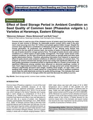 Effect of Seed Storage Period in Ambient Condition on Seed Quality of Common bean (Phaseolus vulgaris L.) Varieties at Haramaya, Eastern Ethiopia
Effect of Seed Storage Period in Ambient Condition on
Seed Quality of Common bean (Phaseolus vulgaris L.)
Varieties at Haramaya, Eastern Ethiopia
1Mekonnen Gebeyaw*, Wassu Mohammed2 and Bulti Tesso3
1,2,3School of Plant science, Haramaya University, East Harrerghe Zone, Ethiopia.
Common bean is used as one of the cheapest source of protein apart from being the major
source of cash income in Ethiopia. Its reasonable protein content (22%) made it the poor
man's meat securing more than 16.7 million rural people against hidden hunger. Despite the
common bean significance contribution to Ethiopian people food and nutrition security and
income generation, its production and productivity is low. Among many factors that
contribute to the low yield of common bean, low access of seeds of improved varieties and
the use of seeds stored for a longer period of time. The length of seeds stored under ambient
conditions is a critical aspect of seed quality management. The longer seeds stored under
ambient conditions, are the risks of losing the stored beans to storage pests and other seed
quality deterioration factors. Therefore, generating information from research is required on
effect of seeds stored under ambient conditions on different varieties of common bean. The
analysis of variance showed that storage period and variety had significant influence on all
seed quality parameters considered except no significant effect on number of hard seeds. No
significant differences among varieties were observed on abnormal seedlings, number of
hard, fresh ingeminated and dead seeds. However, storage period and variety interacted to
influence significantly thousand seed weight, seedling shoot length, nd vigor index I and
seedling fresh weight. Due to seeds stored for a long period of time in ambient conditions
would make the seed deteriorate and loss its quality during storage. This indicates that, seed
deterioration is the result of changes within the seed that decrease the ability to survive.
Key Words: Seed storage period, common bean varieties, Seed quality.
INTRODUCTION
Common bean (Phaselous vulgarise L.) is one of the most
important legumes worldwide because of its high
commercial value, extensive production, consumer use
and nutrient values (Popovic et al., 2012). It is an annual
crop which belongs to the family Fabaceae and it grows
best in warm climate at a temperature of 18 to 24 C
(Teshale et al., 2005).Furthermore; the crop is the most
important food legume and offers a low cost alternative to
beef and milk, as a source of protein, iron, fibersand
complex carbohydrates (Hacisalihoglu et al., 2005; Mwale
et al., 2008). In Ethiopia common bean is the third most
produced legume next to faba bean and field pea. It is one
of the major grain legumes widely cultivated and grown as
source of protein and cash by small holder farmers in the
eastern and southern Ethiopia (Fekadu, 2013).It is grown
suitably in areas with an altitude ranging between 1200 to
2200 meter above sea level with range of 16 to 280C
temperature and a rainfall of 350 upto500 mm well
distributed over the growing season. It performs best on
deep, friable and well aerated soil with good drainage,
heigh nutrient content and PH range of 5.8 to 6.5 (MOARD,
2010). Moreover it is used for human utilization and export.
It grows in most of the agro ecology zones of low and mid
altitude areas of the country. A market demand for the
common beans both in the domestic and export market
has become the main mechanism for the growing trends
in quantity of production (Frehiwot, 2010).
*Corresponding Author: Mekonnen Gebeyaw, School of
Plant science, Haramaya University, East Harrerghe Zone,
Ethiopia
International Journal of Plant Breeding and Crop Science
Vol. 7(3), pp. 937-945, November, 2020. © www.premierpublishers.org, ISSN: 2167-0449
Research Article
 