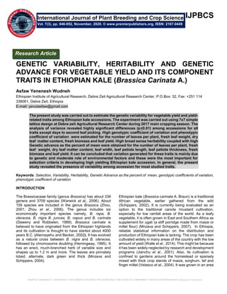 GENETIC VARIABILITY, HERITABILITY AND GENETIC ADVANCE FOR VEGETABLE YIELD AND ITS COMPONENT TRAITS IN ETHIOPIAN KALE (Brassica Carinata A.)
IJPBCS
GENETIC VARIABILITY, HERITABILITY AND GENETIC
ADVANCE FOR VEGETABLE YIELD AND ITS COMPONENT
TRAITS IN ETHIOPIAN KALE (Brassica Carinata A.)
Asfaw Yenenesh Wudneh
Ethiopian Institute of Agricultural Research, Debre Zeit Agricultural Research Center, P.O.Box: 32, Fax: +251 114
338061, Debre Zeit, Ethiopia
E-mail: yenutasfaw@gmail.com
The present study was carried out to estimate the genetic variability for vegetable yield and yield-
related traits among Ethiopian kale accessions. The experiment was carried out using 7x7 simple
lattice design at Debre zeit Agricultural Research Center during 2017 main cropping season. The
analysis of variance revealed highly significant differences (p<0.01) among accessions for all
traits except days to second leaf picking. High genotypic coefficient of variation and phenotypic
coefficient of variation were estimated for the number of leaves per plant, fresh leaf weight, dry
leaf matter content, fresh biomass and leaf yield. High broad sense heritability coupled with high
Genetic advance as the percent of mean were obtained for the number of leaves per plant, fresh
leaf weight, dry leaf matter content, leaf width, leaf petiole length, leaf petiole thickness, fresh
biomass and leaf yield. It can be concluded that variation generated for these traits is mainly due
to genetic and moderate role of environmental factors and these were the most important for
selection criteria in developing high yielding Ethiopian kale accession. In general, the present
study revealed the presence of variability among accession for most studied traits.
Keywords: Selection, Variability, Heritability, Genetic Advance as the percent of mean, genotypic coefficients of variation,
phenotypic coefficient of variation
INTRODUCTION
The Brassicaceae family (genus Brassica) has about 338
genera and 3709 species (Warwick et al., 2006). About
159 species are included in the genus Brassica (Zhou,
2001; Zhou et al., 2006). The genus includes six
economically important species namely, B. rapa, B.
oleracea, B. nigra B. juncea, B. napus and B. carinata
(Daweny and Robbelen, 1989). Brassica carinata is
believed to have originated from the Ethiopian highlands
and its cultivation is thought to have started about 4000
years B.C. (Alemayehu and Becker, 2002). It has evolved
as a natural cross between B. nigra and B. oleracea,
followed by chromosome doubling (Hemingway, 1995). It
has an erect, much-branched herb of variable size and
shapes up to 1.2 m and more. The leaves are pinnately
lobed, alternate, dark green and thick (Mnzava and
Schippers, 2004).
Ethiopian kale (Brassica carinata A. Braun) is a traditional
African vegetable, earlier gathered from the wild
(Schippers, 2002). It is currently being evaluated as an
option to the traditional canola /mustard cultivation,
especially for low rainfall areas of the world. As a leafy
vegetable, it is often grown in East and Southern Africa as
supplement for ugali (a stiff porridge made from maize or
millet flour) (Mnzava and Schippers, 2007). In Ethiopia,
reliable statistical information on the distribution and
production of Ethiopian kale is lacking. The crop has been
cultivated widely in many areas of the country with the low
amount of yield (Walle et al., 2014). This might be because
it has been widely neglected by research and development
programs (Jianchu et al., 2001). Also, its cultivation is
confined to gardens around the homestead or sparsely
mixed with thick crop stands of maize, sorghum, tef and
finger millet (Velasco et al., 2004). It was grown in an area
International Journal of Plant Breeding and Crop Science
Vol. 7(3), pp. 946-952, November, 2020. © www.premierpublishers.org, ISSN: 2167-0449
Research Article
 