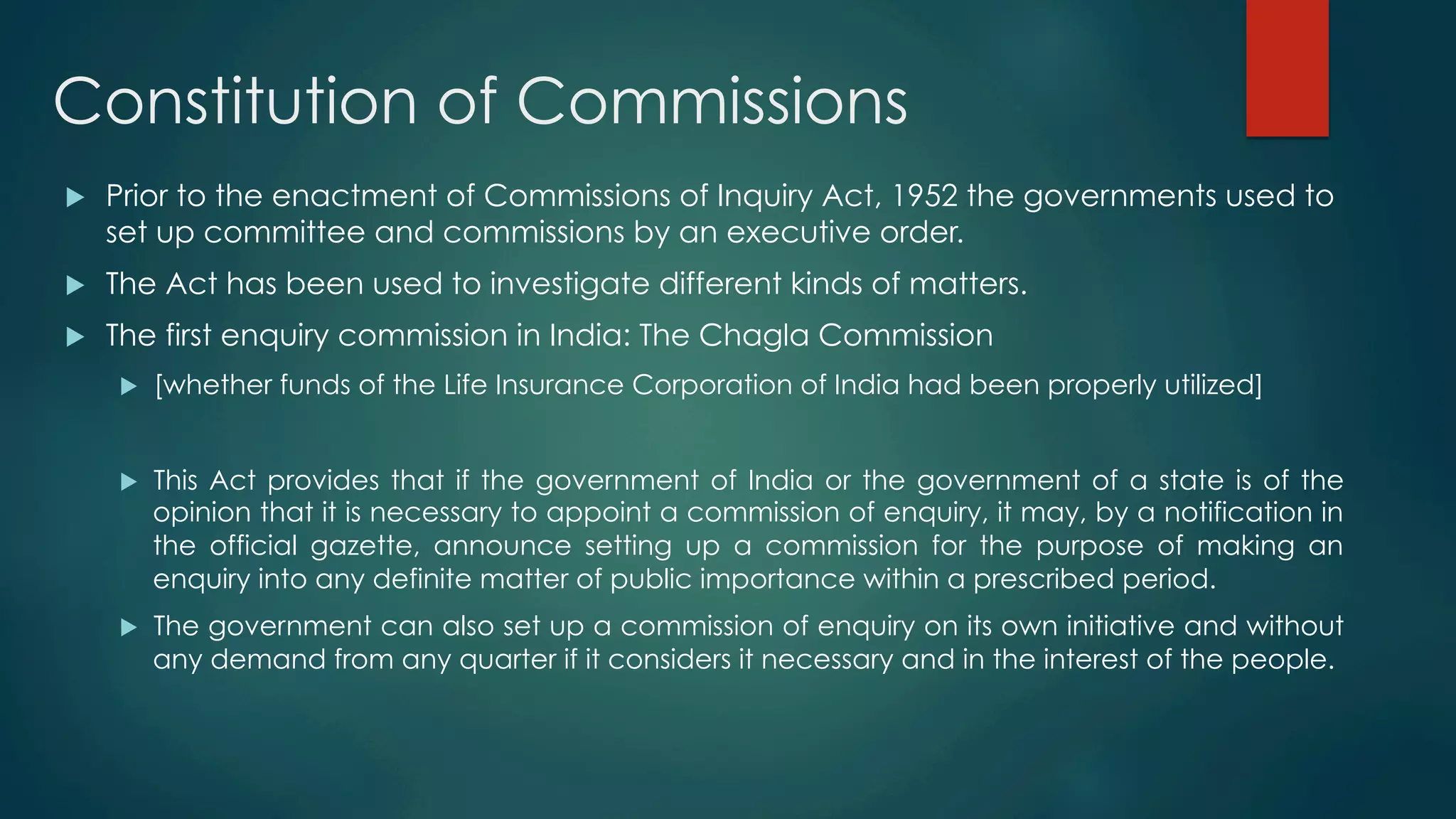 Constitution of Commissions
u  Prior to the enactment of Commissions of Inquiry Act, 1952 the governments used to
set up committee and commissions by an executive order.
u  The Act has been used to investigate different kinds of matters.
u  The first enquiry commission in India: The Chagla Commission
u  [whether funds of the Life Insurance Corporation of India had been properly utilized]
u  This Act provides that if the government of India or the government of a state is of the
opinion that it is necessary to appoint a commission of enquiry, it may, by a notification in
the official gazette, announce setting up a commission for the purpose of making an
enquiry into any definite matter of public importance within a prescribed period.
u  The government can also set up a commission of enquiry on its own initiative and without
any demand from any quarter if it considers it necessary and in the interest of the people.
 