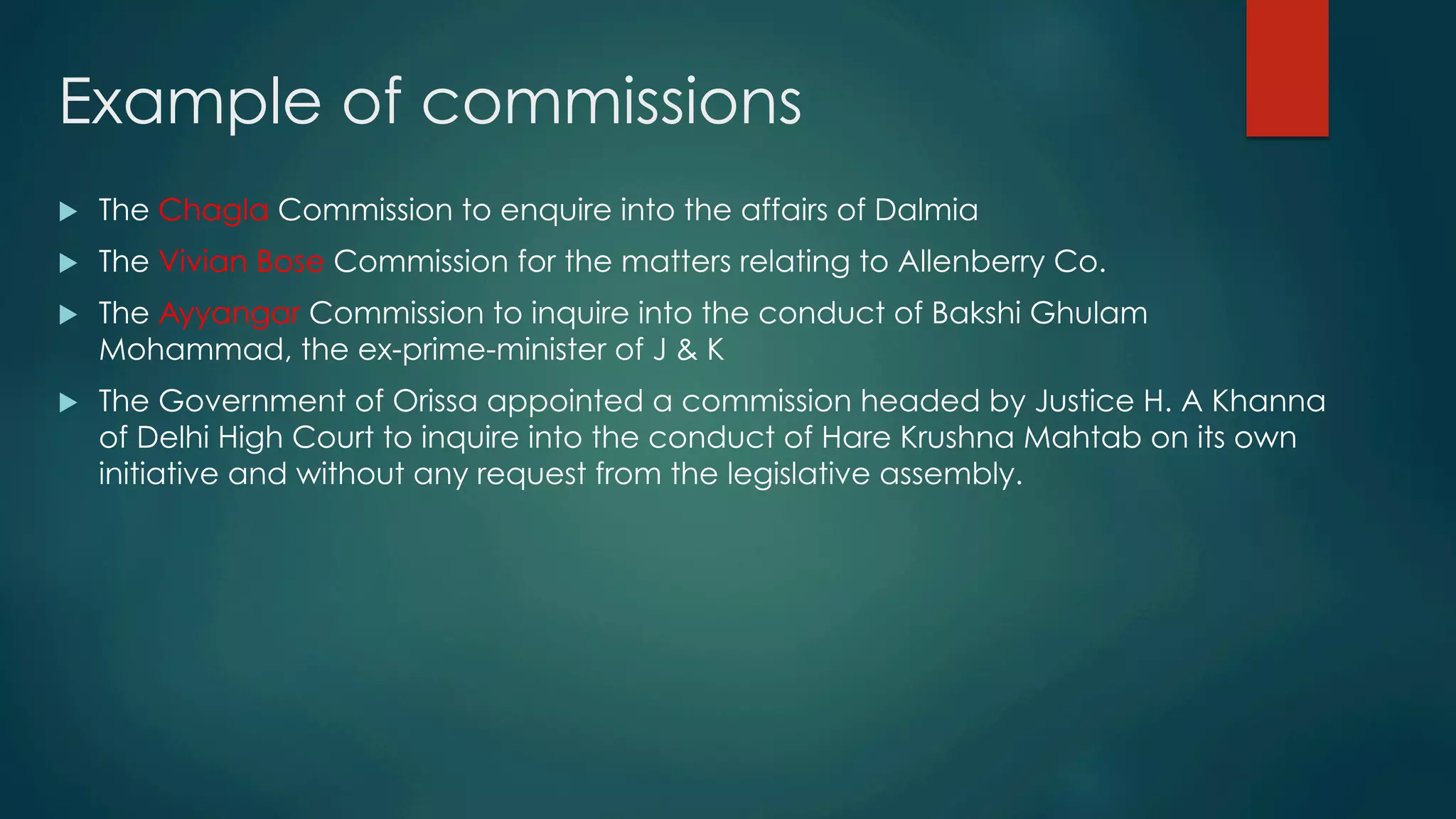 Example of commissions
u  The Chagla Commission to enquire into the affairs of Dalmia
u  The Vivian Bose Commission for the matters relating to Allenberry Co.
u  The Ayyangar Commission to inquire into the conduct of Bakshi Ghulam
Mohammad, the ex-prime-minister of J & K
u  The Government of Orissa appointed a commission headed by Justice H. A Khanna
of Delhi High Court to inquire into the conduct of Hare Krushna Mahtab on its own
initiative and without any request from the legislative assembly.
 
