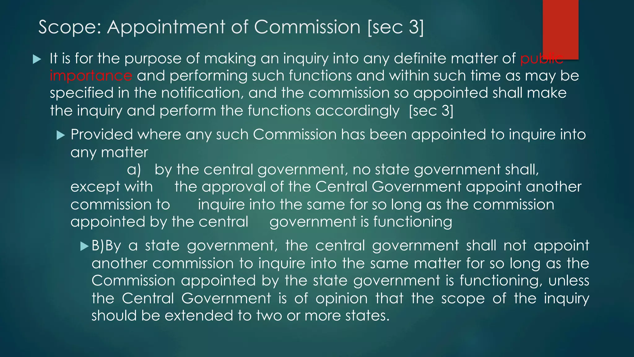 Scope: Appointment of Commission [sec 3]
u  It is for the purpose of making an inquiry into any definite matter of public
importance and performing such functions and within such time as may be
specified in the notification, and the commission so appointed shall make
the inquiry and perform the functions accordingly [sec 3]
u  Provided where any such Commission has been appointed to inquire into
any matter
a) by the central government, no state government shall,
except with the approval of the Central Government appoint another
commission to inquire into the same for so long as the commission
appointed by the central government is functioning
u B)By a state government, the central government shall not appoint
another commission to inquire into the same matter for so long as the
Commission appointed by the state government is functioning, unless
the Central Government is of opinion that the scope of the inquiry
should be extended to two or more states.
 
