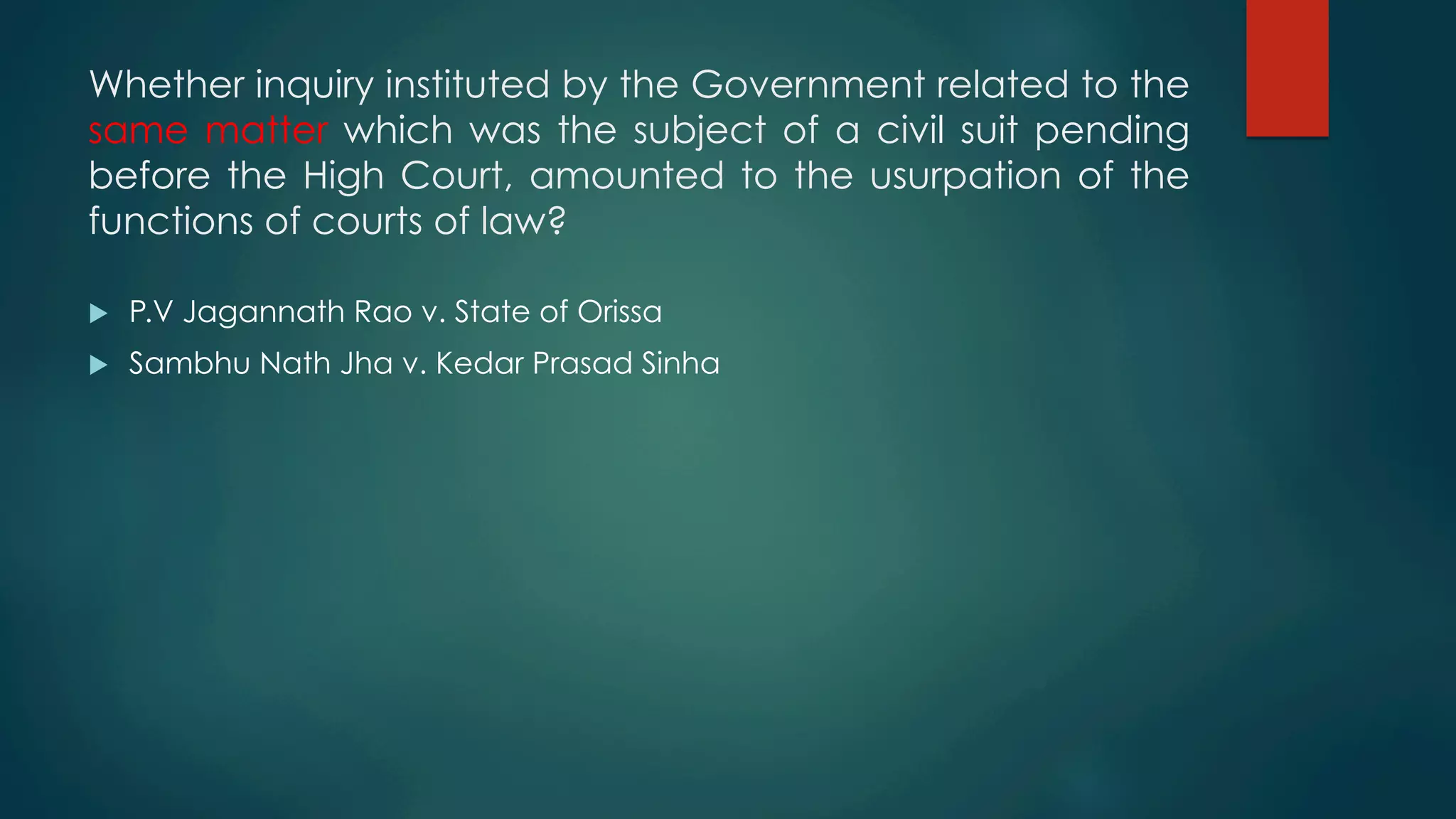 Whether inquiry instituted by the Government related to the
same matter which was the subject of a civil suit pending
before the High Court, amounted to the usurpation of the
functions of courts of law?
u  P.V Jagannath Rao v. State of Orissa
u  Sambhu Nath Jha v. Kedar Prasad Sinha
 