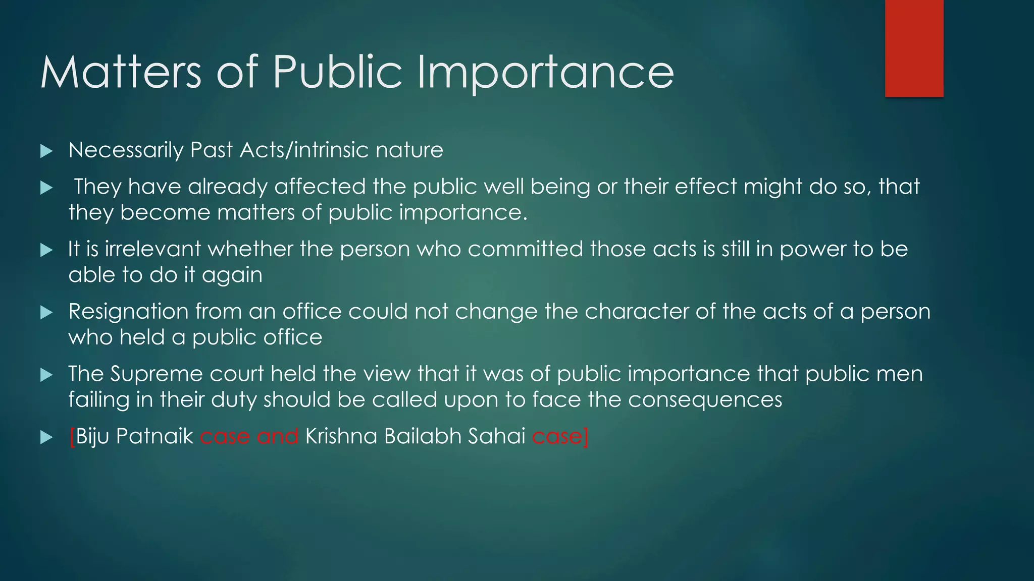 Matters of Public Importance
u  Necessarily Past Acts/intrinsic nature
u  They have already affected the public well being or their effect might do so, that
they become matters of public importance.
u  It is irrelevant whether the person who committed those acts is still in power to be
able to do it again
u  Resignation from an office could not change the character of the acts of a person
who held a public office
u  The Supreme court held the view that it was of public importance that public men
failing in their duty should be called upon to face the consequences
u  [Biju Patnaik case and Krishna Bailabh Sahai case]
 