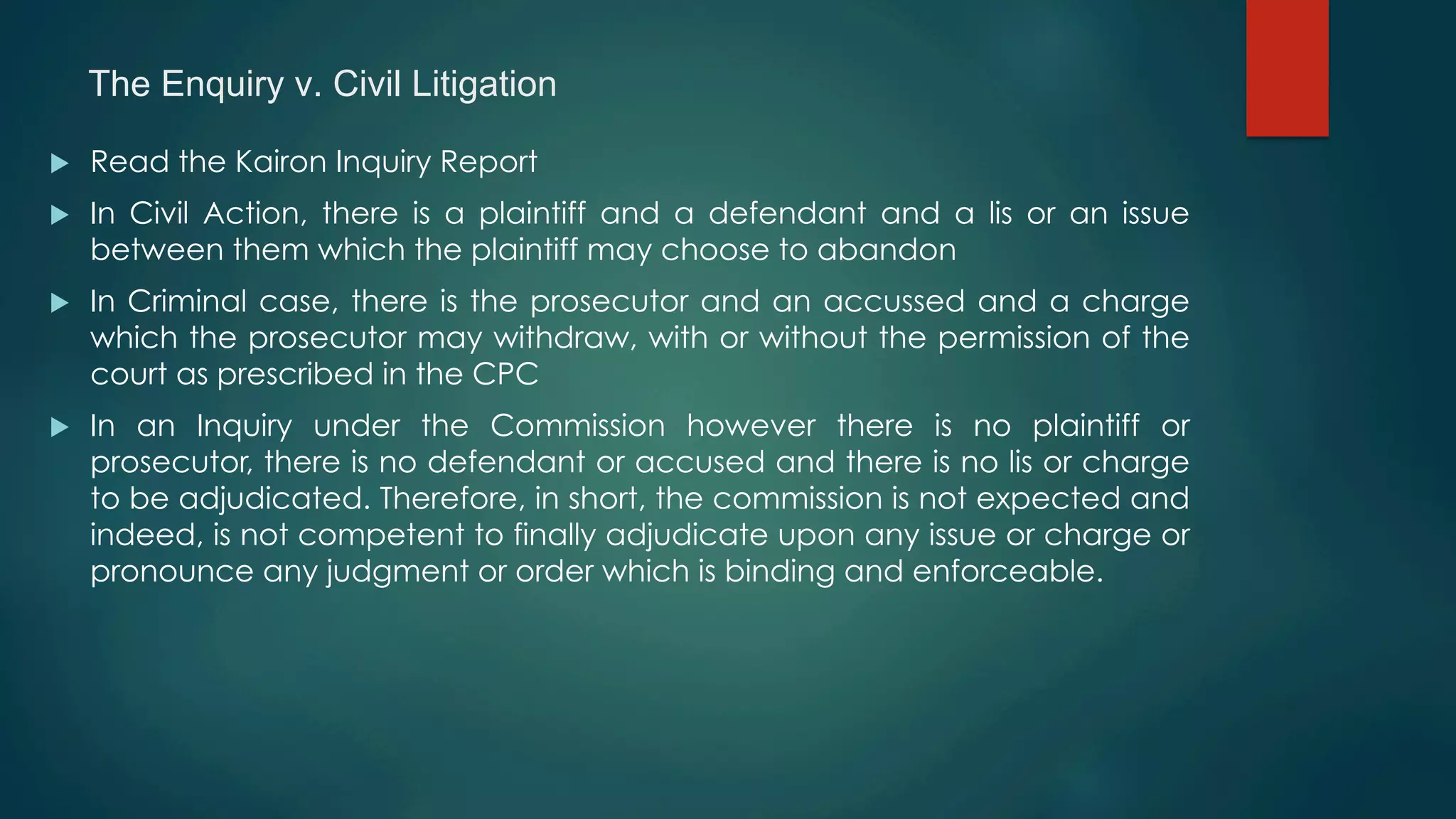 The Enquiry v. Civil Litigation
u  Read the Kairon Inquiry Report
u  In Civil Action, there is a plaintiff and a defendant and a lis or an issue
between them which the plaintiff may choose to abandon
u  In Criminal case, there is the prosecutor and an accussed and a charge
which the prosecutor may withdraw, with or without the permission of the
court as prescribed in the CPC
u  In an Inquiry under the Commission however there is no plaintiff or
prosecutor, there is no defendant or accused and there is no lis or charge
to be adjudicated. Therefore, in short, the commission is not expected and
indeed, is not competent to finally adjudicate upon any issue or charge or
pronounce any judgment or order which is binding and enforceable.
 