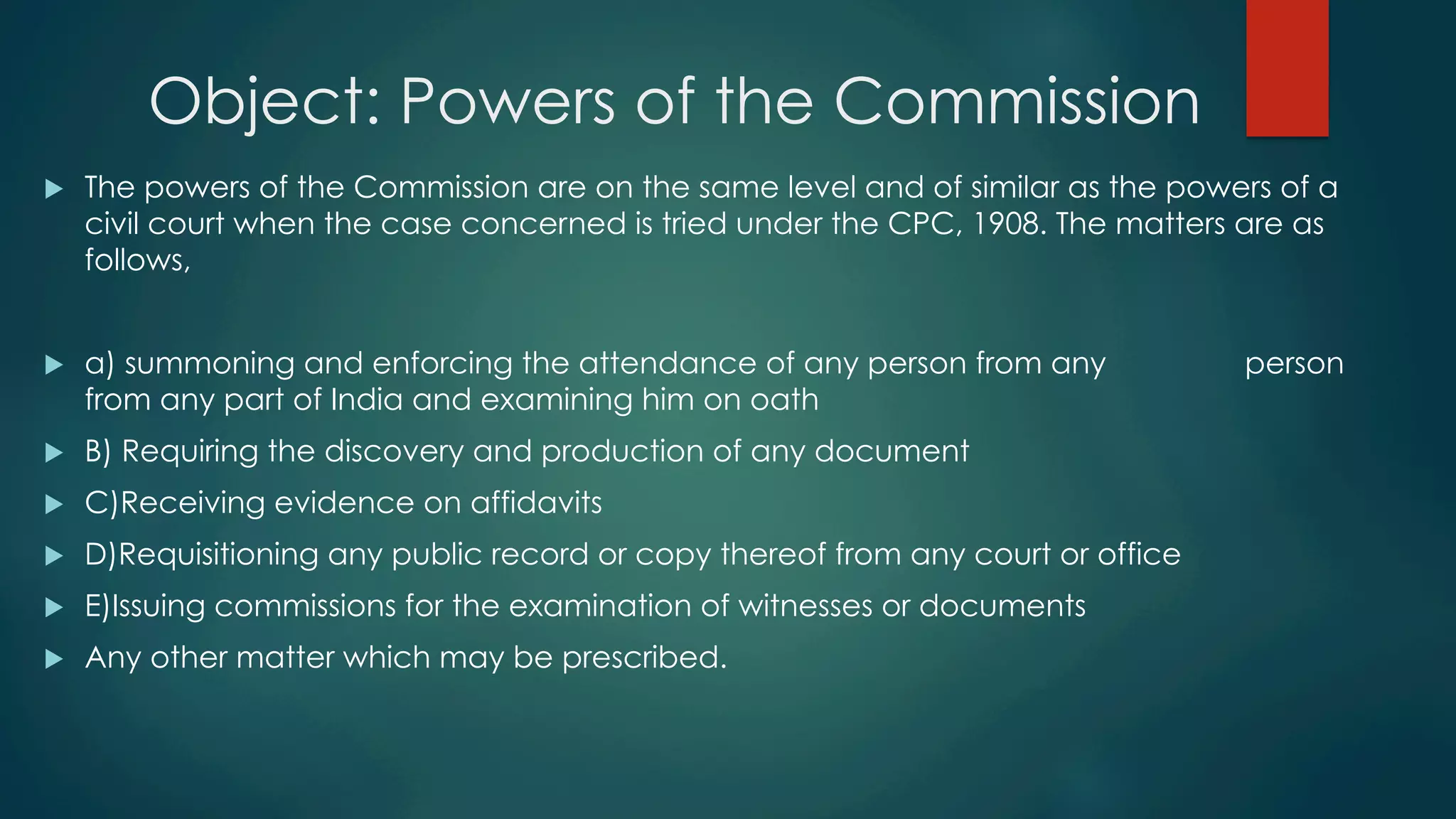 Object: Powers of the Commission
u  The powers of the Commission are on the same level and of similar as the powers of a
civil court when the case concerned is tried under the CPC, 1908. The matters are as
follows,
u  a) summoning and enforcing the attendance of any person from any person
from any part of India and examining him on oath
u  B) Requiring the discovery and production of any document
u  C)Receiving evidence on affidavits
u  D)Requisitioning any public record or copy thereof from any court or office
u  E)Issuing commissions for the examination of witnesses or documents
u  Any other matter which may be prescribed.
 