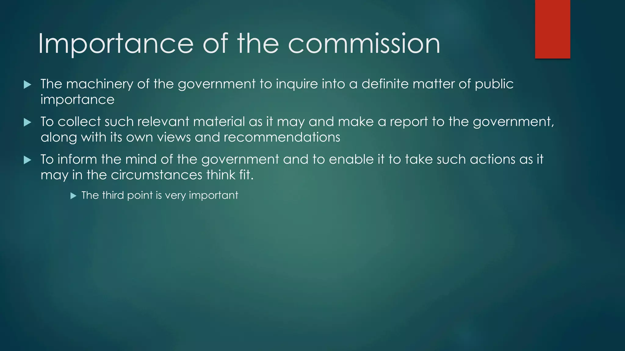 Importance of the commission
u  The machinery of the government to inquire into a definite matter of public
importance
u  To collect such relevant material as it may and make a report to the government,
along with its own views and recommendations
u  To inform the mind of the government and to enable it to take such actions as it
may in the circumstances think fit.
u  The third point is very important
 