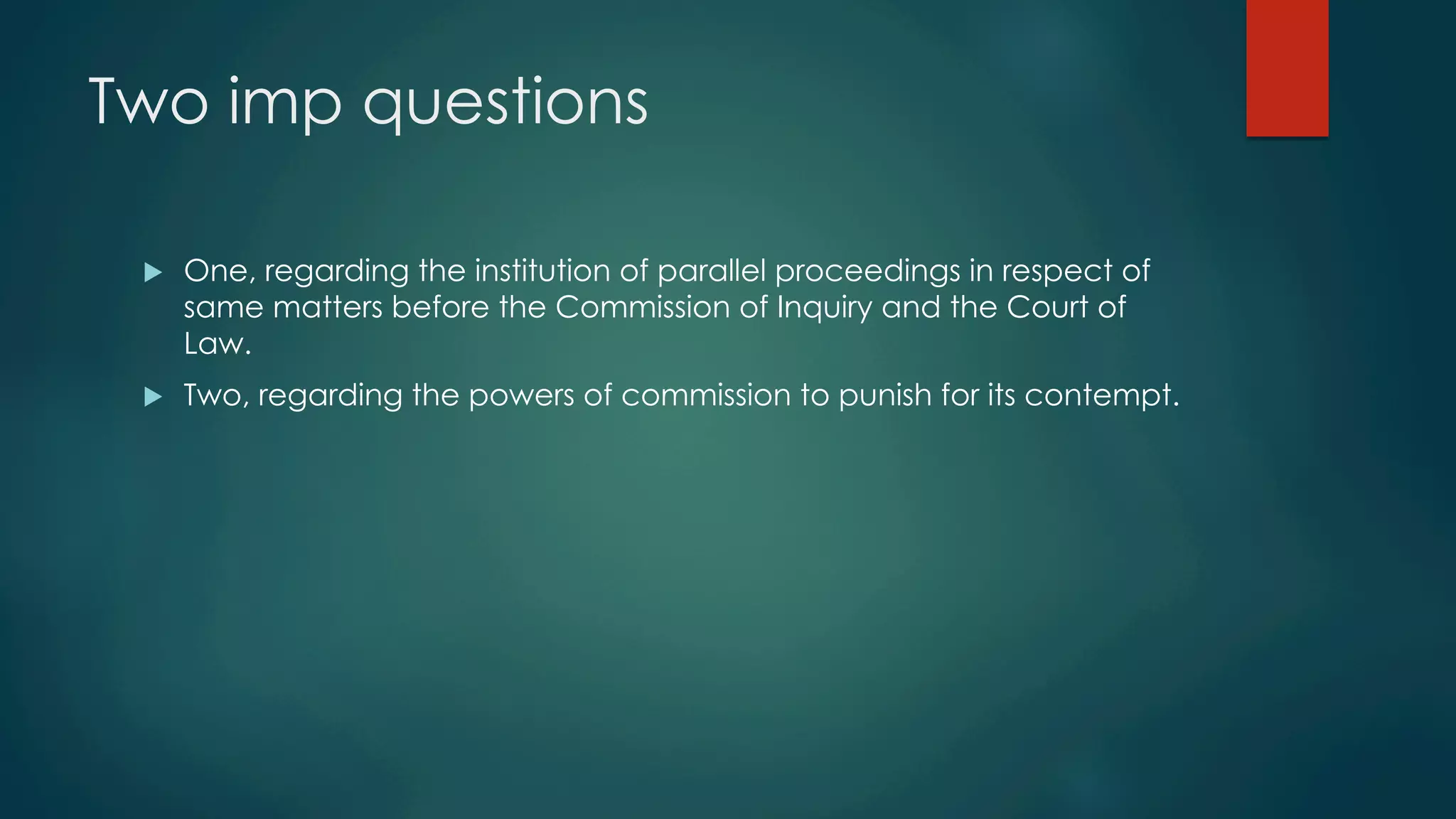 Two imp questions
u  One, regarding the institution of parallel proceedings in respect of
same matters before the Commission of Inquiry and the Court of
Law.
u  Two, regarding the powers of commission to punish for its contempt.
 
