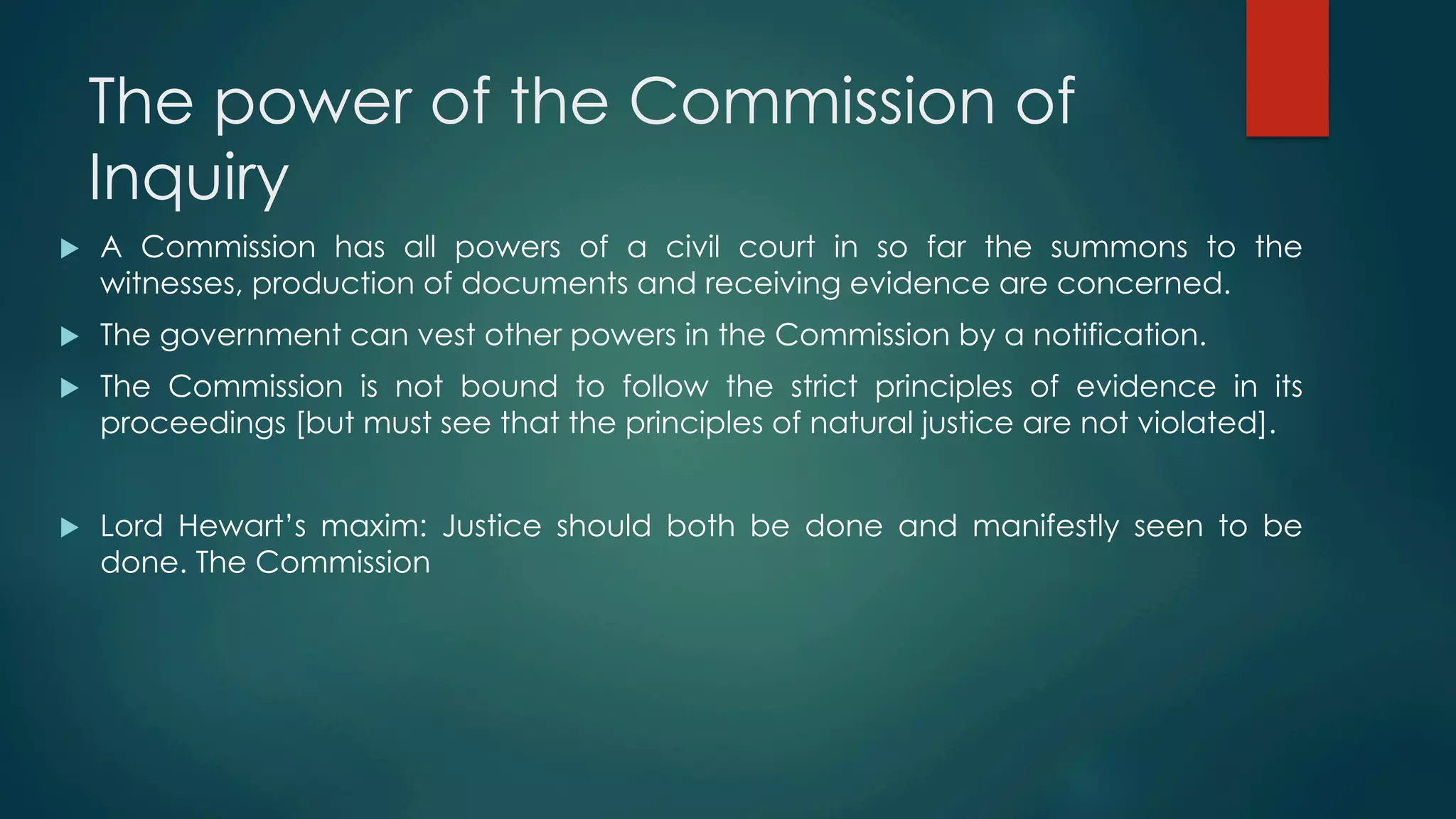 The power of the Commission of
Inquiry
u  A Commission has all powers of a civil court in so far the summons to the
witnesses, production of documents and receiving evidence are concerned.
u  The government can vest other powers in the Commission by a notification.
u  The Commission is not bound to follow the strict principles of evidence in its
proceedings [but must see that the principles of natural justice are not violated].
u  Lord Hewart’s maxim: Justice should both be done and manifestly seen to be
done. The Commission
 
