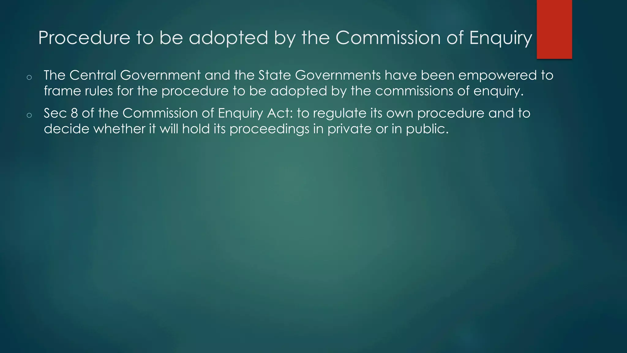 Procedure to be adopted by the Commission of Enquiry
o  The Central Government and the State Governments have been empowered to
frame rules for the procedure to be adopted by the commissions of enquiry.
o  Sec 8 of the Commission of Enquiry Act: to regulate its own procedure and to
decide whether it will hold its proceedings in private or in public.
 