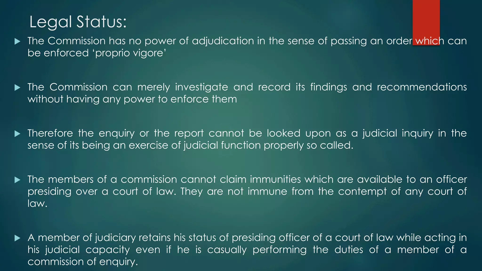 Legal Status:
u  The Commission has no power of adjudication in the sense of passing an order which can
be enforced ‘proprio vigore’
u  The Commission can merely investigate and record its findings and recommendations
without having any power to enforce them
u  Therefore the enquiry or the report cannot be looked upon as a judicial inquiry in the
sense of its being an exercise of judicial function properly so called.
u  The members of a commission cannot claim immunities which are available to an officer
presiding over a court of law. They are not immune from the contempt of any court of
law.
u  A member of judiciary retains his status of presiding officer of a court of law while acting in
his judicial capacity even if he is casually performing the duties of a member of a
commission of enquiry.
 