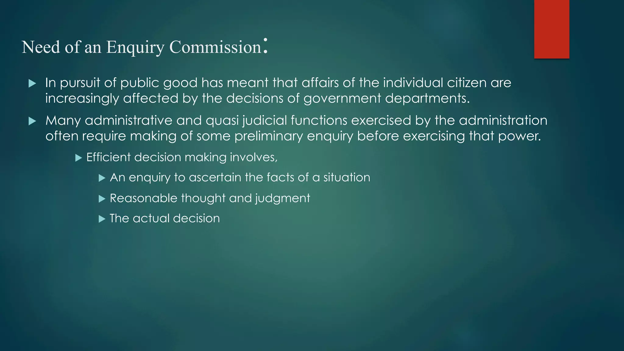 Need of an Enquiry Commission:
u  In pursuit of public good has meant that affairs of the individual citizen are
increasingly affected by the decisions of government departments.
u  Many administrative and quasi judicial functions exercised by the administration
often require making of some preliminary enquiry before exercising that power.
u  Efficient decision making involves,
u  An enquiry to ascertain the facts of a situation
u  Reasonable thought and judgment
u  The actual decision
 