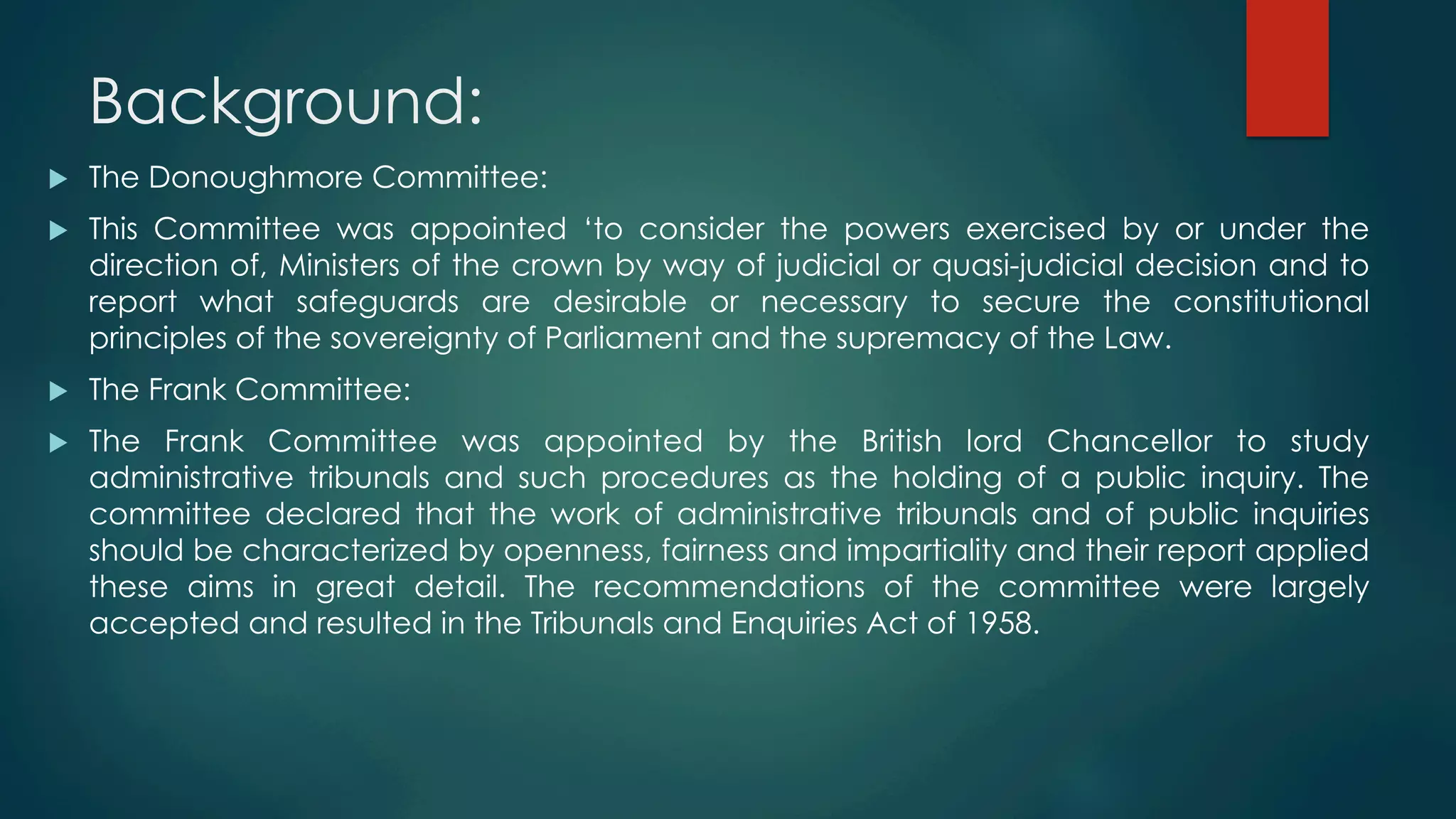 Background:
u  The Donoughmore Committee:
u  This Committee was appointed ‘to consider the powers exercised by or under the
direction of, Ministers of the crown by way of judicial or quasi-judicial decision and to
report what safeguards are desirable or necessary to secure the constitutional
principles of the sovereignty of Parliament and the supremacy of the Law.
u  The Frank Committee:
u  The Frank Committee was appointed by the British lord Chancellor to study
administrative tribunals and such procedures as the holding of a public inquiry. The
committee declared that the work of administrative tribunals and of public inquiries
should be characterized by openness, fairness and impartiality and their report applied
these aims in great detail. The recommendations of the committee were largely
accepted and resulted in the Tribunals and Enquiries Act of 1958.
 