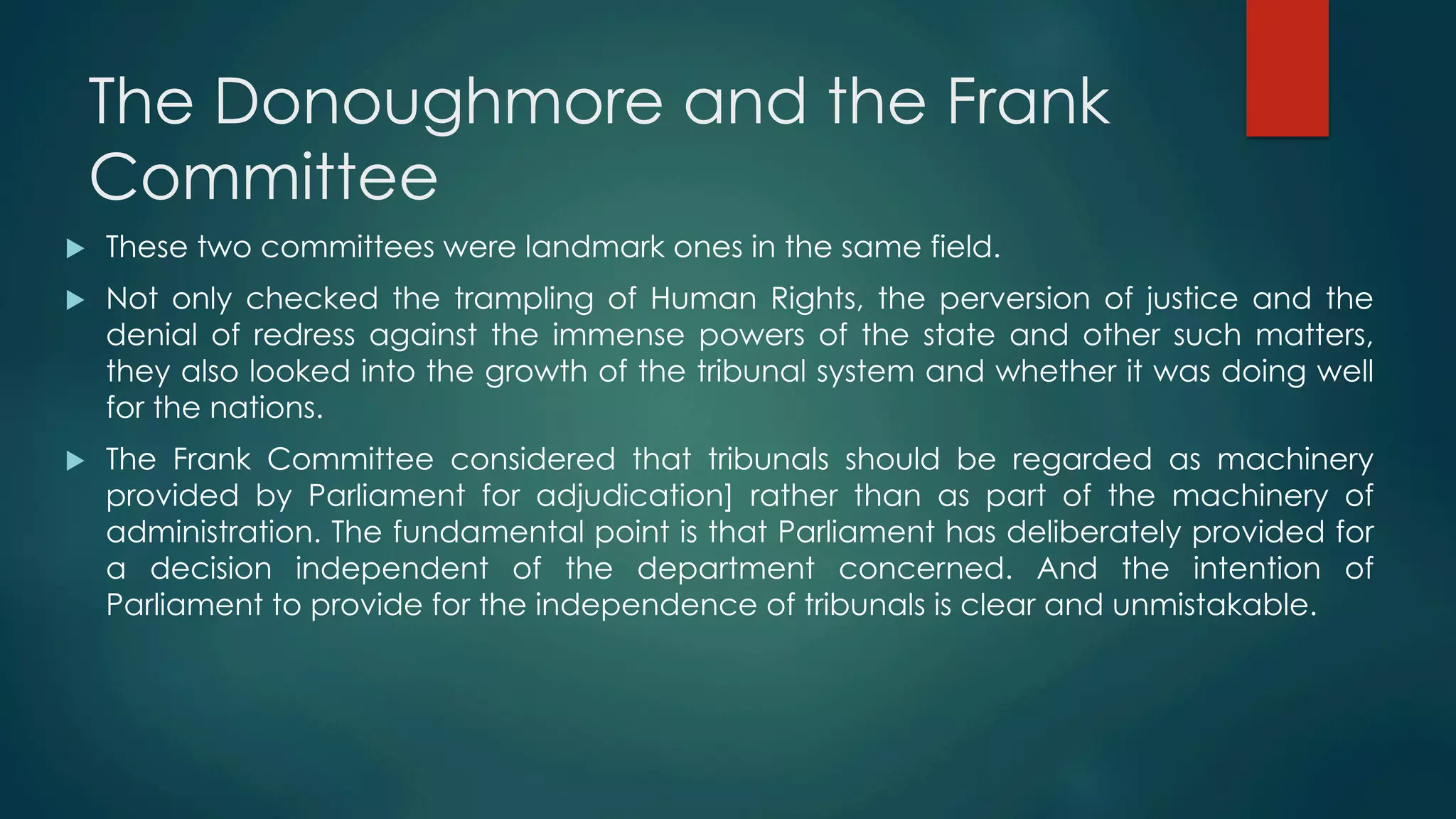 The Donoughmore and the Frank
Committee
u  These two committees were landmark ones in the same field.
u  Not only checked the trampling of Human Rights, the perversion of justice and the
denial of redress against the immense powers of the state and other such matters,
they also looked into the growth of the tribunal system and whether it was doing well
for the nations.
u  The Frank Committee considered that tribunals should be regarded as machinery
provided by Parliament for adjudication] rather than as part of the machinery of
administration. The fundamental point is that Parliament has deliberately provided for
a decision independent of the department concerned. And the intention of
Parliament to provide for the independence of tribunals is clear and unmistakable.
 