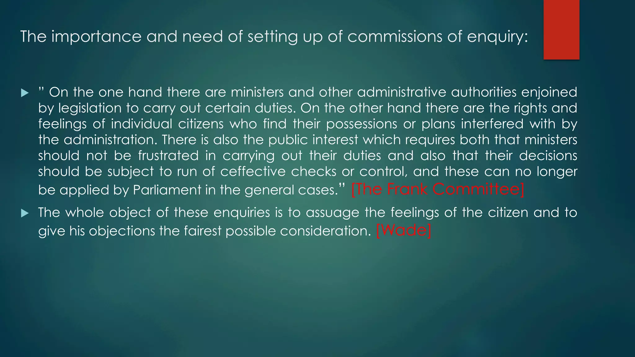 The importance and need of setting up of commissions of enquiry:
u  ” On the one hand there are ministers and other administrative authorities enjoined
by legislation to carry out certain duties. On the other hand there are the rights and
feelings of individual citizens who find their possessions or plans interfered with by
the administration. There is also the public interest which requires both that ministers
should not be frustrated in carrying out their duties and also that their decisions
should be subject to run of ceffective checks or control, and these can no longer
be applied by Parliament in the general cases.” [The Frank Committee]
u  The whole object of these enquiries is to assuage the feelings of the citizen and to
give his objections the fairest possible consideration. [Wade]
 
