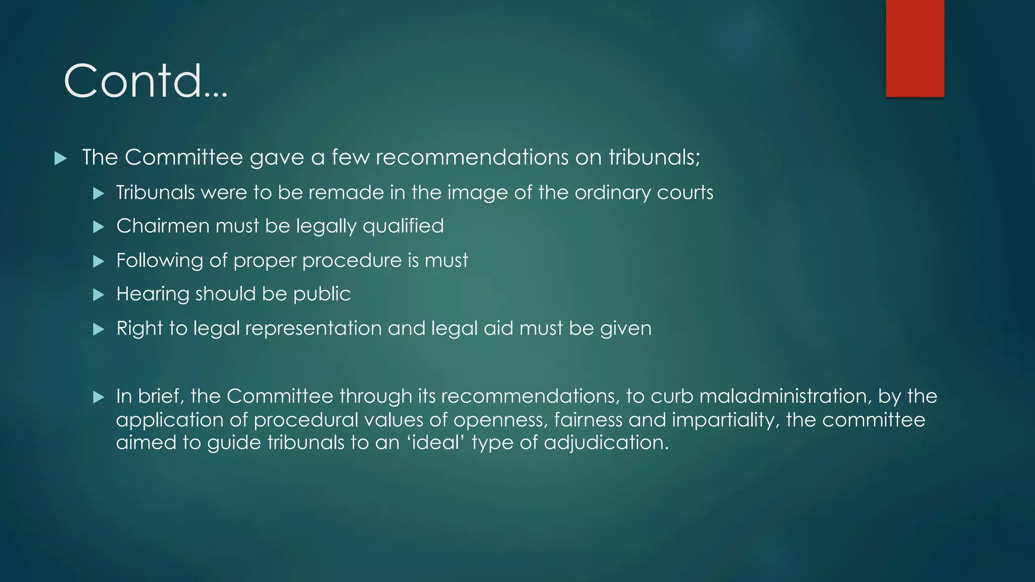 Contd…
u  The Committee gave a few recommendations on tribunals;
u  Tribunals were to be remade in the image of the ordinary courts
u  Chairmen must be legally qualified
u  Following of proper procedure is must
u  Hearing should be public
u  Right to legal representation and legal aid must be given
u  In brief, the Committee through its recommendations, to curb maladministration, by the
application of procedural values of openness, fairness and impartiality, the committee
aimed to guide tribunals to an ‘ideal’ type of adjudication.
 