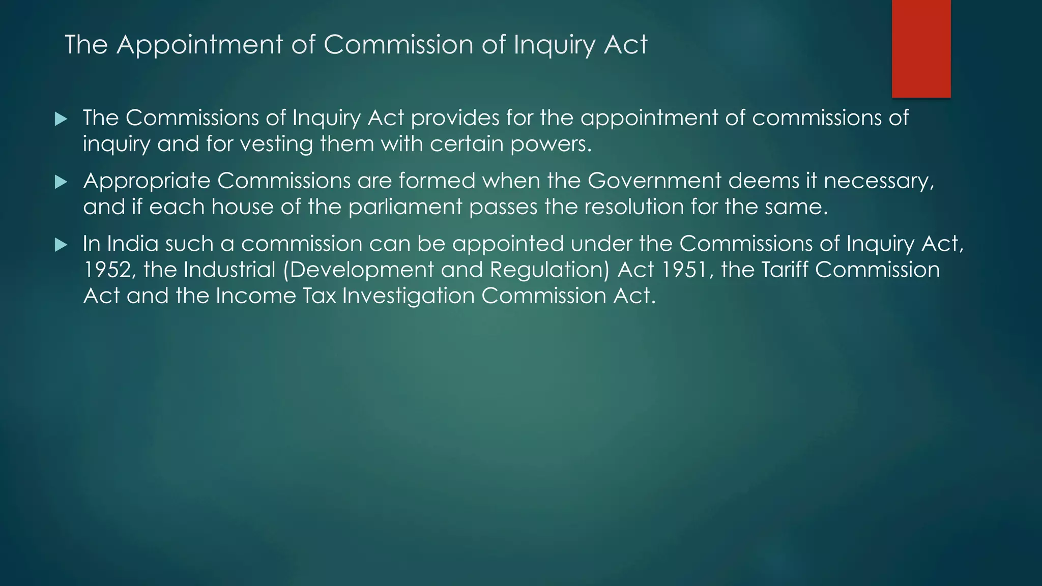 The Appointment of Commission of Inquiry Act
u  The Commissions of Inquiry Act provides for the appointment of commissions of
inquiry and for vesting them with certain powers.
u  Appropriate Commissions are formed when the Government deems it necessary,
and if each house of the parliament passes the resolution for the same.
u  In India such a commission can be appointed under the Commissions of Inquiry Act,
1952, the Industrial (Development and Regulation) Act 1951, the Tariff Commission
Act and the Income Tax Investigation Commission Act.
 