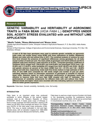 GENETIC VARIABILITY and HERITABILITY of AGRONOMIC TRAITS in FABA BEAN (VICIA FABA L.) GENOTYPES UNDER SOIL ACIDITY STRESS EVALUATED with and WITHOUT LIME
APPLICATION
IJPBCS
GENETIC VARIABILITY and HERITABILITY of AGRONOMIC
TRAITS in FABA BEAN (VICIA FABA L.) GENOTYPES UNDER
SOIL ACIDITY STRESS EVALUATED with and WITHOUT LIME
APPLICATION
*1Mesfin Tadele, 2Wassu Mohammed and 1Mussa Jarso
1Holetta Agricultural Research Center, Ethiopian Institute of Agricultural Research, P. O. Box 2003, Addis Ababa,
Ethiopia
2School of Plant Sciences, College of Agriculture and Environmental Sciences, Haramaya University, P.O. Box 138,
DireDawa, Ethiopia
A total of 50 faba bean genotypes were used to estimate genetic variability on agronomic
traits under soil acidity stress using RCBD with three replications at Holetta, Watebecha
Minjaro and Jeldu with and without lime in 2017. The combined analysis of variance for each
lime level showed the presence of significant differences among genotypes for all traits
except number of seeds per pod. The mean yields of genotypes were 62.93 (without) and 93.12
g/5plants (with lime) showing a yield reduction of 32.34%. Computed genotypic coefficient of
variations (GCV) ranged from 1.08-23.05% and 0.94-23.88% and phenotypic (PCV) from 1.20-
23.26% and 1.11-24.07%, while heritability (H2
) ranged from 24.63 -98.22% and 35.06 - 98.45%
and genetic advance as percent of the mean (GAM) from 2.0 - 47.13% and 1.64 - 48.89%
without and with lime, respectively. Under both lime levels medium to high estimates of GCV,
PCV, H2
and GAM were computed for 100 seeds weight and number of pod per plant;
indicating selection based on phenotypic expression of genotypes is possible to improve
these traits. Selection based on mean phenotypic performance of genotypes would be
effective to improve traits that have high GAM coupled with high H2
estimates. The
performances of variability components for different traits with and without lime follow
different trends and higher values were recorded with lime indicating optimum environments
allow for better genetic expression.
Keywords: Faba bean, Genetic variability, Heritability, Lime, Soil acidity
INTRODUCTION
Faba bean is an important pulse crop produced
worldwide in which Ethiopia is the second largest
producer next to the People’s Republic of China
(FAOSTAT, 2018). It leads pulse crops of Ethiopia in
terms of area coverage and total production, sharing 0.49
million ha (30.38%) area coverage and about 10.4 million
tons (34.6%) of the total pulse crops production (CSA,
2019). The crop is mainly cultivated in mid and high-
altitude areas, with an elevation ranging from 1800-3000
meters above sea level (Mussa and Gemechu, 2006).
Faba bean is used as a major source of protein rich foods
in the developing countries for subsistence farmers
(Asnakech et al., 2016; Mesfin, 2019) and as animal feed
in industrialized countries (Duc et al., 2010).
*Corresponding Author: Mesfin Tadele, Holetta
Agricultural Research Center, Ethiopian Institute of
Agricultural Research, P. O. Box 2003, Addis Ababa,
Ethiopia.
*E-mail:mesfintadele64@gmail.com
2
Co-Author E-mail: wasmoha@yahoo.com
1
Co-Author E-mail: mjarso@yahoo.com
International Journal of Plant Breeding and Crop Science
Vol. 7(4), pp. 953-962, December, 2020. © www.premierpublishers.org, ISSN: 2167-0449
Research Article
 