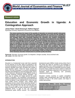 Education and Economic Growth in Uganda: A Cointegration Approach
Education and Economic Growth in Uganda: A
Cointegration Approach
James Kizza1, David Amwonya2, Nathan Kigosa3
Kyambogo University, Department of Economics and Statistics
This study examines the impact of the quantity of education on economic growth using gross
enrolment ratio of primary, secondary and tertiary education as a proxy for the quantity of
education. The annual data over the period 1985 to 2017 was used. Unit root tests, cointegration
and causality tests were conducted following the Johansen and Juselius cointegration
approach. The results indicate that the higher the education level attained the more likely the
contribution to Uganda’s economic growth. The study variables were found to be integrated of
order one using the ADF test for unit root. The long run causality test detected the existence of
long run causality at all levels of education with GDP. The paper contributes to the ongoing
debate as to whether education contributes to economic growth, and if it does which level is
likely to contribute more to a country’s growth and under what conditions. The paper
recommends the need for policy makers to provide an enriched curriculum that trains learners
to be creative and productive right from primary education. The government is urged to increase
the budget allocation to education as a percentage of GDP to at least 5.4% to ensure acquisition
of the necessary education infrastructure to promote quality education.
Keywords: Education, Economic growth, Co-integration, Granger causality, Gross enrolment ratio
JEL codes: C32; E62; H52; 015
INTRODUCTION
Education is a fundamental human right that is essential
for the exercise of all other rights as enshrined in the
Universal declaration of human rights (UN-Article 26). The
literature identifies three basic principles that underlie a
good education system. These are: equity, access and
quality. The role of education in a country’s development
has been acknowledged by many throughout ages. Goal 2
of the millennium development goals (MDGs) aimed at
countries achieving universal primary education. The
focus was on quantity and largely ignored the quality
aspect of education. The evaluations commissioned to
assess the attainment of this goal produced results that left
a lot to be desired. It was reported that in many low and
lower middle income countries; many children were
completing primary school without becoming literate!! In
Ghana, it was reported that over half of women and over
one third of men aged 15 to 29 who had completed six
years of school could not read a sentence at all in 2008
(UNESCO 2012). In light of this, the sustainable
development goals (SDGs) evolved. The sustainable
development goals (SDGs) include among others Goal 4
that stress the need for countries to lay emphasis on
quality education that is easily accessible to all (SDG 4).
SDG 8 talks of focusing on sustainable economic growth.
Economic theory posits that human capital as measured
by the level of education attainment in an economy is an
important factor in enhancing and promoting
output/economic growth.
Education enables countries to sustain competitive
markets, lower unemployment rate if the right skills are
imparted to those in the school system, and helps to
sustain democracies.
*Corresponding Author: James Kizza, Kyambogo
University, Department of Economics and Statistics.
*E-mail: kizzajames2016@gmail.com
2
E-mail: david.amwonya@gmail.com
2
E-mail: nathankigosa@yahoo.com
Research Article
Vol. 6(2), pp. 195-206, December, 2020. © www.premierpublishers.org. ISSN: 3012-8103
World Journal of Economics and Finance
 