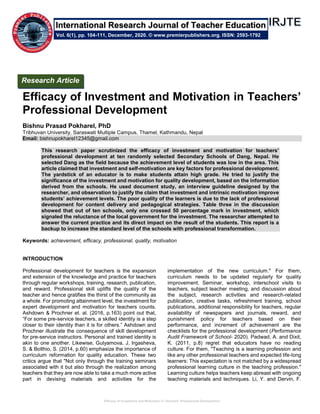 Efficacy of Investment and Motivation in Teachers’ Professional Development
Efficacy of Investment and Motivation in Teachers’
Professional Development
Bishnu Prasad Pokharel, PhD
Tribhuvan University, Saraswati Multiple Campus, Thamel, Kathmandu, Nepal
Email: bishnupokharel12345@gmail.com
This research paper scrutinized the efficacy of investment and motivation for teachers’
professional development at ten randomly selected Secondary Schools of Dang, Nepal. He
selected Dang as the field because the achievement level of students was low in the area. This
article claimed that investment and self-motivation are key factors for professional development.
The yardstick of an educator is to make students attain high grade. He tried to justify the
significance of the investment and motivation for quality development, based on the information
derived from the schools. He used document study, an interview guideline designed by the
researcher, and observation to justify the claim that investment and intrinsic motivation improve
students’ achievement levels. The poor quality of the learners is due to the lack of professional
development for content delivery and pedagogical strategies. Table three in the discussion
showed that out of ten schools, only one crossed 50 percentage mark in investment, which
signaled the reluctance of the local government for the investment. The researcher attempted to
answer the current practice and its direct impact on the result of the students. This report is a
backup to increase the standard level of the schools with professional transformation.
Keywords: achievement, efficacy, professional, quality, motivation
INTRODUCTION
Professional development for teachers is the expansion
and extension of the knowledge and practice for teachers
through regular workshops, training, research, publication,
and reward. Professional skill uplifts the quality of the
teacher and hence gratifies the thirst of the community as
a whole. For promoting attainment level, the investment for
expert development and motivation for teachers counts.
Ashdown & Prochner et. al. (2016, p.163) point out that,
“For some pre-service teachers, a skilled identity is a step
closer to their identity than it is for others.” Ashdown and
Prochner illustrate the consequence of skill development
for pre-service instructors. Personal and trained identity is
akin to one another. Likewise, Gulyamova, J. Irgasheva,
S. & Bolthio, S. (2014, p.60) emphasize the importance of
curriculum reformation for quality education. These two
critics argue that "Not only through the training seminars
associated with it but also through the realization among
teachers that they are now able to take a much more active
part in devising materials and activities for the
implementation of the new curriculum." For them,
curriculum needs to be updated regularly for quality
improvement. Seminar, workshop, interschool visits to
teachers, subject teacher meeting, and discussion about
the subject, research activities and research-related
publication, creative tasks, refreshment training, school
publications, additional responsibility for teachers, regular
availability of newspapers and journals, reward, and
punishment policy for teachers based on their
performance, and increment of achievement are the
checklists for the professional development (Performance
Audit Framework of School- 2020). Padwad, A. and Dixit,
K. (2011, p.8) regret that educators have no reading
culture. For them, "Teaching is a learning profession and
like any other professional teachers and expected life-long
learners: This expectation is not matched by a widespread
professional learning culture in the teaching profession."
Learning culture helps teachers keep abreast with ongoing
teaching materials and techniques. Li, Y. and Dervin, F.
Research Article
Vol. 6(1), pp. 104-111, December, 2020. © www.premierpublishers.org. ISSN: 2593-1792
International Research Journal of Teacher Education
 