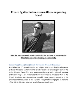 French Egalitarianism versus All-encompassing
Islam?
West has mediated egalitarianism and Islam has negation all encompassing
Allah hence we have beheading of Samuel Paty.
Samuel Paty| France| Islam| French Revolution| Prophet Mohammad
The beheading of Samuel Paty by an Islamic person for showing obnoxious
pictures of Prophet Muhammad has created a sense of phobia again Islam in the
entire Western World. This is an unfortunate because both the French ideology
and Islamic religion are humanist and universal in nature. The declaration of the
French Revolution says, the national assembly recognizes and proclaims, in the
presence and the auspices of the Supreme Being, the following rights of man and
of the citizen: Men are born and remain free and equal rights.
 