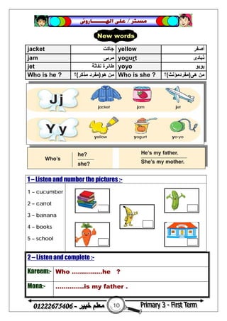 10
‫ﻣﺴﺘﺮ‬/‫ﺍﳍ‬ ‫ﻋﻠﻰ‬‫ـــــــ‬‫ﺎﺭﻭﱏ‬
2 – Listen and complete :-
Kareem:- Who ……………he ?
Mona:- …………..is my father .
jacket ‫ﺟﺎﻛﺖ‬ yellow ‫أﺻﻔﺮ‬
jam ‫ﻣﺮﺑﻰ‬ yogurt ‫ذﺑﺎدى‬
jet ‫ﻧﻔﺎﺛﺔ‬ ‫ﻃﺎﺋﺮة‬ yoyo ‫ﯾﻮﯾﻮ‬
Who is he ? ‫ھﻮ‬ ‫ﻣﻦ‬)‫ﻣﺬﻛﺮ‬ ‫ﻣﻔﺮد‬(‫؟‬ Who is she ? ‫ھﻰ‬ ‫ﻣﻦ‬)‫ﻣﻔﺮدﻣ‬‫ﺆﻧﺚ‬(‫؟‬
1 – Listen and number the pictures :-
1 – cucumber
2 – carrot
3 – banana
4 – books
5 – school
New words
 