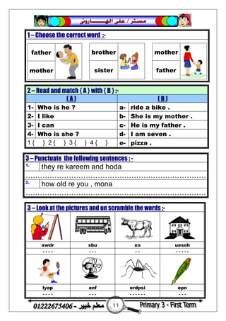 11
‫ﻣﺴﺘﺮ‬/‫ﺍﳍ‬ ‫ﻋﻠﻰ‬‫ـــــــ‬‫ﺎﺭﻭﱏ‬
2 – Read and match { A } with { B } :-
( A ) ( B )
1- Who is he ? a- ride a bike .
2- I like b- She is my mother .
3- I can c- He is my father .
4- Who is she ? d- I am seven .
1 { } 2 { } 3 { } 4 { } e- pizza .
1 – Choose the correct word :-
father
mother
brother
sister
mother
father
3 – Punctuate the following sentences : -
1.
they re kareem and hoda
…………………………………………………………………
2.
how old re you , mona
…………………………………………………………………
3 – Look at the pictures and un scramble the words :-
awdr sbu xo uesoh
- - - - - - - - - - - - - -
lyap anf erdpsi epn
- - - - - - - - - - - - - - - -
 