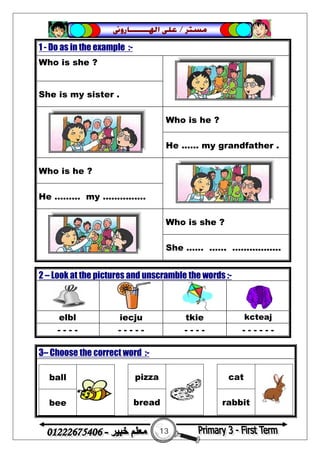 13
‫ﻣﺴﺘﺮ‬/‫ﺍﳍ‬ ‫ﻋﻠﻰ‬‫ـــــــ‬‫ﺎﺭﻭﱏ‬
1 - Do as in the example :-
Who is she ?
She is my sister .
Who is he ?
He ...... my grandfather .
Who is he ?
He ……… my ...............
Who is she ?
She …… ..…. ………...…..
2 – Look at the pictures and unscramble the words :-
elbl iecju tkie kcteaj
- - - - - - - - - - - - - - - - - - -
3– Choose the correct word :-
ball
bee
pizza
bread
cat
rabbit
 