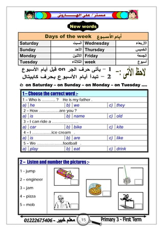 15
‫ﻣﺴﺘﺮ‬/‫ﺍﳍ‬ ‫ﻋﻠﻰ‬‫ـــــــ‬‫ﺎﺭﻭﱏ‬
è on Saturday – on Sunday – on Monday – on Tuesday ….
1 – Choose the correct word :-
1 – Who is ……….. ? He is my father .
a) he b) we c) they
2 – How …………….are you ?
a) is b) name c) old
3 – I can ride a ……..………….
a) car b) bike c) kite
4 – I ………..…..ice cream .
a) is b) are c) like
5 – We …………….…..football .
a) play b) eat c) drink
Days of the week ‫ﺍﻷﺳﺒﻮﻉ‬ ‫ﺃﻳﺎﻡ‬
Saturday ‫اﻟﺴﺒﺖ‬ Wednesday ‫اﻷرﺑﻌﺎء‬
Sunday ‫اﻷﺣﺪ‬ Thursday ‫اﻟﺨﻤﯿﺲ‬
Monday ‫اﻻﺛﻨﯿﻦ‬ Friday ‫اﻟﺠﻤﻌﺔ‬
Tuesday ‫اﻟﺜﻼﺛ‬‫ﺎء‬ week ‫أﺳﺒﻮع‬
2 – Listen and number the pictures :-
1 - jump
2 – engineer
3 – jam
4 – pizza
5 – mob
New words
 