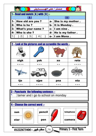 16
‫ﻣﺴﺘﺮ‬/‫ﺍﳍ‬ ‫ﻋﻠﻰ‬‫ـــــــ‬‫ﺎﺭﻭﱏ‬
1 – Read and match { A } with { B } :-
( A ) ( B )
1- How old are you ? a- She is my mother .
2- Who is he ? b- It is Monday .
3- What's your name ? c- I am nine .
4- Who is she ? d- He is my father .
1 { } 2 { } 3 { } 4 { } e- I am Mona .
2 – Look at the pictures and un scramble the words :-
nigk yek xo rete
- - - - - - - - - - - - -
tje ejpe pna nta
- - - - - - - - - - - - -
3 – Punctuate the following sentence : -
1.
tamer and i go to school on monday
…………………………………………………………………
4 – Choose the correct word :-
sun
star
pencil
pen
telephone
camera
 