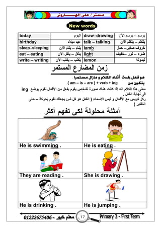 17
‫ﻣﺴﺘﺮ‬/‫ﺍﳍ‬ ‫ﻋﻠﻰ‬‫ـــــــ‬‫ﺎﺭﻭﱏ‬
‫ﻫﻮ‬‫ﻣﺴﺘﻤﺮﺍ‬ ‫ﻣﺎﺯﺍﻝ‬ ‫ﻭ‬ ‫ﺍﻟﻜﻼﻡ‬ ‫ﺃﺛﻨﺎﺀ‬ ‫ﳛﺪﺙ‬ ‫ﻓﻌﻞ‬.
‫ﻣﻦ‬ ‫ﻳﺘﻜﻮﻥ‬{ am – is – are } + verb + ing
‫ھﻨﺎك‬ ‫ﻛﺎﻧﺖ‬ ‫إذا‬ ‫اﻧﮫ‬ ‫اﻟﻜﻼم‬ ‫ھﺬا‬ ‫ﻣﻌﻨﻰ‬‫ﻧﻘﻮم‬ ‫اﻷﻓﻌﺎل‬ ‫ﻣﻦ‬ ‫ﺑﻔﻌﻞ‬ ‫ﯾﻘﻮم‬ ‫ﻟﺸﺨﺺ‬ ‫ﺻﻮرة‬‫ﺑﻮﺿﻊ‬ing
‫اﻟﻔﻌﻞ‬ ‫ﻧﮭﺎﯾﺔ‬ ‫ﻓﻰ‬.
‫اﻷﺳﻤﺎء‬ ‫ﻟﯿﺲ‬ ‫و‬ ‫اﻷﻓﻌﺎل‬ ‫ﻣﻊ‬ ‫ﻛﻮﯾﺲ‬ ‫رﻛﺰ‬)‫ﺑﺤﺮﻛﺔ‬ ‫ﺗﻘﻮم‬ ‫ﯾﺠﻌﻠﻚ‬ ‫ﺷﺊ‬ ‫ﻛﻞ‬ ‫ھﻮ‬ ‫اﻟﻔﻌﻞ‬–‫ﺣﺘﻰ‬
‫اﻟﺘﻔﻜﯿﺮ‬(
He is eating .He is swimming .
She is drawing .They are reading .
He is jumping .He is drinking .
today ‫اﻟﯿﻮم‬ draw–drawing ‫ﯾﺮﺳﻢ‬–‫اﻵن‬ ‫ﯾﺮﺳﻢ‬
birthday ‫ﻣﯿﻼد‬ ‫ﻋﯿﺪ‬ talk – talking ‫ﯾﺘﻜﻠﻢ‬–‫اﻵن‬ ‫ﯾﺘﻜﻠﻢ‬
sleep–sleeping ‫ﯾﻨﺎم‬–‫اﻵن‬ ‫ﯾﻨﺎم‬ lamb ‫ﺧﺮ‬‫ﺻﻐﯿﺮ‬ ‫وف‬–‫ﺣﻤﻞ‬
eat – eating ‫ﯾﺄﻛﻞ‬–‫اﻵن‬ ‫ﯾﺄﻛﻞ‬ light ‫ﺿﻮء‬–‫ﻧﻮر‬–‫ﺧﻔﯿﻒ‬
write – writing ‫ﯾﻜﺘﺐ‬–‫اﻵن‬ ‫ﯾﻜﺘﺐ‬ lemon ‫ﻟﯿﻤﻮﻧﺔ‬
New words
 