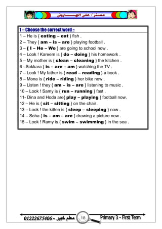 18
‫ﻣﺴﺘﺮ‬/‫ﺍﳍ‬ ‫ﻋﻠﻰ‬‫ـــــــ‬‫ﺎﺭﻭﱏ‬
1 – Choose the correct word :-
1 – He is { eating – eat } fish .
2 – They { am – is – are } playing football .
3 – { I – He – We } are going to school now .
4 – Look ! Kareem is { do – doing } his homework .
5 – My mother is { clean – cleaning } the kitchen .
6 –Sokkara { is – are – am } watching the TV .
7 – Look ! My father is { read – reading } a book .
8 – Mona is { ride – riding } her bike now .
9 – Listen ! they { am – is – are } listening to music .
10 – Look ! Samy is { run – running } fast .
11- Dina and Hoda are{ play – playing } football now.
12 – He is { sit – sitting } on the chair .
13 – Look ! the kitten is { sleep – sleeping } now .
14 – Soha { is – am – are } drawing a picture now .
15 – Look ! Ramy is { swim – swimming } in the sea .
 