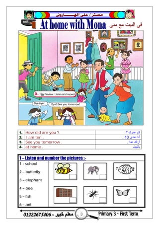3
‫ﻣﺴﺘﺮ‬/‫ﺍﳍ‬ ‫ﻋﻠﻰ‬‫ـــــــ‬‫ﺎﺭﻭﱏ‬
1. How old are you ? ‫؟‬ ‫ﻋﻤﺮك‬ ‫ﻛﻢ‬
2. I am ten . ‫ﻋﻨﺪى‬ ‫أﻧﺎ‬10.
3. See you tomorrow . ‫ﻏﺪا‬ ‫أراك‬.
4. at home . ‫ﺑﺎﻟﺒﯿﺖ‬
1 – Listen and number the pictures :-
1 - school
2 – butterfly
3 – elephant
4 – bee
5 – fish
6 – ant
 