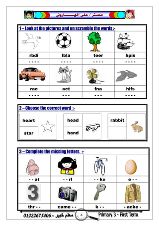 4
‫ﻣﺴﺘﺮ‬/‫ﺍﳍ‬ ‫ﻋﻠﻰ‬‫ـــــــ‬‫ﺎﺭﻭﱏ‬
1 – Look at the pictures and un scramble the words :-
rbdi lbla teer hpis
- - - - - - - - - - - - - - - -
rac act fna hifs
- - - - - - - - - - - - - -
2 – Choose the correct word :-
heart
star
head
hand
rabbit
3 – Complete the missing letters :-


- - at - - rl - - ke e - -


thr - - came - - k - - - acke -
 