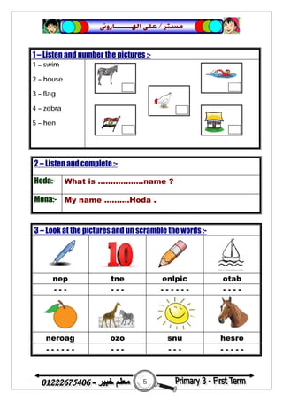 5
‫ﻣﺴﺘﺮ‬/‫ﺍﳍ‬ ‫ﻋﻠﻰ‬‫ـــــــ‬‫ﺎﺭﻭﱏ‬
2 – Listen and complete :-
Hoda:- What is ..................name ?
Mona:- My name ..........Hoda .
1 – Listen and number the pictures :-
1 – swim
2 – house
3 – flag
4 – zebra
5 – hen
3 – Look at the pictures and un scramble the words :-
nep tne enlpic otab
- - - - - - - - - - - - - - - -
neroag ozo snu hesro
- - - - - - - - - - - - - - - - -
 