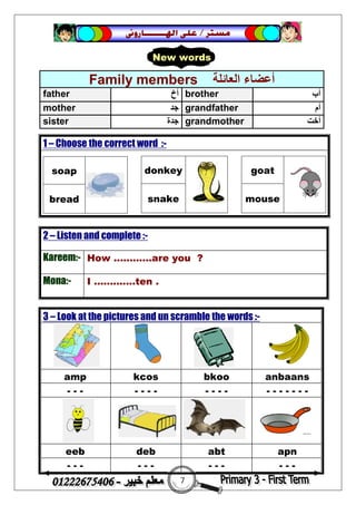 7
‫ﻣﺴﺘﺮ‬/‫ﺍﳍ‬ ‫ﻋﻠﻰ‬‫ـــــــ‬‫ﺎﺭﻭﱏ‬
2 – Listen and complete :-
Kareem:- How ............are you ?
Mona:- I .............ten .
Family members ‫اﻟﻌﺎﺋﻠﺔ‬ ‫أﻋﻀﺎء‬
father ‫أخ‬ brother ‫أب‬
mother ‫ﺟﺪ‬ grandfather ‫أم‬
sister ‫ﺟﺪة‬ grandmother ‫أﺧﺖ‬
1 – Choose the correct word :-
soap
bread
donkey
snake
goat
mouse
3 – Look at the pictures and un scramble the words :-
amp kcos bkoo anbaans
- - - - - - - - - - - - - - - - - -
eeb deb abt apn
- - - - - - - - - - - -
New words
 