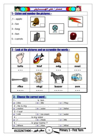 9
‫ﻣﺴﺘﺮ‬/‫ﺍﳍ‬ ‫ﻋﻠﻰ‬‫ـــــــ‬‫ﺎﺭﻭﱏ‬
1 – Listen and number the pictures :-
1 - apple
2 – fan
3 – bag
4 – lion
5 – carrots
3 – Choose the correct word :-
1 - ……………………… is ten .
a) She b) We c) They
2 – He is my …………………… .
a) mother b) sister c) father
3 – I eat ………………. .
a) milk b) ice cream c) water
4 - ………………is my sister .
a) I b) Hoda c) We
5 - ………………is your name ?
a) Where b) How c) What
2 – Look at the pictures and un scramble the words :-
tofo hisf odg nnei
- - - - - - - - - - - - - -
rfko nkgi bazer avn
- - - - - - - - - - - - - - - -
 