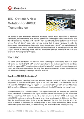 WHITE PAPER
Fiberstore (FS.COM) | BiDi Optics: A New Solution for 40GbE Transmission
The number of cloud applications, virtualized workloads, coupled with a host of devices housed in
data centers, all these increase at an amazing speed in this technological world. When walking past
the data center, you may hear such a call for more capacity and greater performance from your
servers. This call doesn’t slack with everyday passing, but it grows vigorously. In order to
accommodate these applications that require higher data transport rates, it’s not advised to sit still
for some enterprises. If your data center hasn’t shifted from 10Gbps to 40Gbps infrastructure, now
it’s your chance by deploying 40GbE with 40G BiDi QSFP+ optics (ie. Cisco QSFP-40G-SR-BD) at
lower costs than using 40G QSFP+ optics.
What Is BiDi?
BiDi stands for “bi-directional”. This new BiDi optical technology is available only from Cisco. Cisco
BiDi optics is a standard QSFP, MSA-compliant optical connector that can operate with any Cisco
switch that supports QSFP modules and connects with any vendor’s standards-compliant equipment.
It uses two different wavelengths on the same fiber, with one wavelength headed in one direction
and the second wavelength traveling in the other direction.
How Does 40G BiDi Optics Work?
BiDi technology uses specialized, multilayer, thin-film dielectric coating and lensing, which allows
components to pass and reflect optical signals at the same time. And it uses Bidirectional Optical
Sub-Assembly (BOSA) technology to support two wavelengths (20Gbps total) on each fiber. Each
QSFP can deliver 40Gbps over the same duplex multi-mode fiber (MMF) cabling you use right now.
Inside this module, four channels each of 10Gbps signal transmission and reception are converted
to two bidirectional channels of 20Gbps signals over two different wavelengths (usually 850nm and
900nm) respectively. BiDi optics represents a new solution to deploy 40GbE that meets all
40GBASE-SR4 performance criteria. The signal is sent to a target device via 850nm on one fiber.
Then the signal from the target device is sent via 850nm on the other fiber. This also works for
signals on 900nm, as is shown in the following image. To put it simply, BiDi provides 40GbE on two
MMFs and duplex LC connectors, just like the existing 10G infrastructure that is deployed today.
BiDi Optics: A New
Solution for 40GbE
Transmission
 