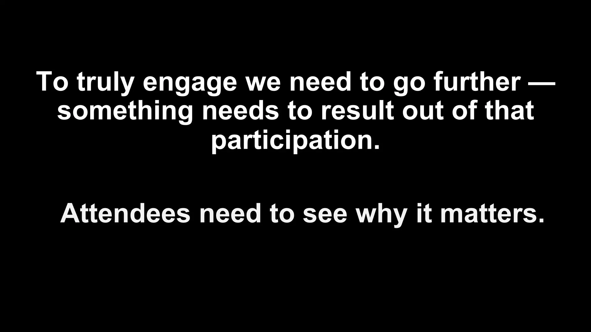 To truly engage we need to go further —
something needs to result out of that
participation.
Attendees need to see why it matters.
 