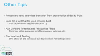 ‣ Presenters need seamless transition from presentation slides to Polls
‣ Look for a tool that fits your process best
‣ Staff or presenters responsible for set up
‣ Ask Vendors for templates / resources / help
‣ Reminder slides, presenter benefits resources, webinars, etc.
‣ Preparation & Testing
‣ 90% of our on-site issues are due to presenters not testing on site
Other Tips
 