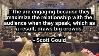 “The are engaging because they
maximize the relationship with the
audience when they speak, which as
a result, draws big crowds.
- Scott Gould
 