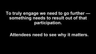 To truly engage we need to go further —
something needs to result out of that
participation.
Attendees need to see why it matters.
 