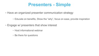 Presenters - Simple
‣ Have an organized presenter communication strategy
‣ Educate on benefits, Show the “why”, focus on ease, provide inspiration
‣ Engage w/ presenters that show interest
‣ Host informational webinar
‣ Be there for questions
 