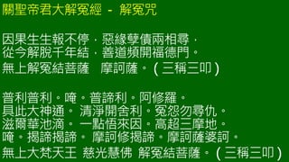關聖帝君大解冤經 - 解冤咒
因果生生報不停，惡緣孽債兩相尋，
從今解脫千年結，善道頻開福德門。
無上解冤結菩薩 摩訶薩。 ( 三稱三叩 )
普利普利。唵。普諦利。阿修羅。
具此大神通。 清淨開舍利。冤怨勿尋仇。
滋爾華池滴。 一點悟來因。高超三摩地。
唵。揭諦揭諦。 摩訶修揭諦。摩訶薩婆訶。
無上大梵天王 慈光慧佛 解冤結菩薩。 ( 三稱三叩 )
 