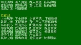 如此清靜 漸入真道 既入真道 名為得道
雖名得道 實無所得 為化眾生 名為得道
能悟之者 可傳聖道
老君曰
上士無爭 下士好爭 上德不德 下德執德
執著之者 不明道德 眾生所以不得真道者
為有妄心 既有妄心 即驚其神 既驚其神
即著萬物 既著萬物 即生貪求 既生貪求
即是煩惱 煩惱妄想 憂苦身心 便遭濁辱
流浪生死 常沉苦海 永失真道
真常之道 悟者自得 得悟道者 常清靜矣
 