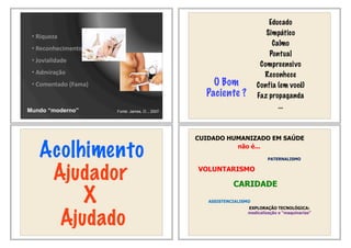 •!Riqueza
•!Reconhecimento
•!Jovialidade
•!Admiração
•!Comentado!(Fama)
Mundo “moderno” Fonte: James, O.., 2007
O Bom
Paciente ?
Educado
Simpático
Calmo
Pontual
Compreensivo
Reconhece
Confia (em você)
Faz propaganda
...
Acolhimento
Ajudador
X
Ajudado
CUIDADO HUMANIZADO EM SAÚDE
não é...
VOLUNTARISMO
CARIDADE
ASSISTENCIALISMO
PATERNALISMO
EXPLORAÇÃO TECNOLÓGICA:
medicalização e “maquinarias”
 