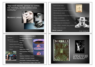 "Seja você mesmo, porque ou somos
nós mesmos, ou não somos coisa
nenhuma."
Monteiro Lobato
•!Nada!de!tudo!anima
•!Preocupação!irracional
•!Grande!esforço!pra!conAnuar,!mas!sem!razão!para!isso
•!Diﬁculdade!em!relaxar
•!Sem!perspecAvas!de!futuro!(luz!no!ﬁm!do!túnel)
•!Falta!de!concentração
•!PatéAco,!incompetente!e!inúAl
•!Exaustão!em!viver!normalmente
•!Auto!–!ataque!:!estupidez,!peso,!preguiça
•!Tiques:!bater!pés!e!mãos
Mundo “moderno”
Fonte: James, O..,
2007
•!Egoísmo
•!Ignorância
•!Desejo!ilimitado
•!Apego!exacerbado
•!Orgulho!/!Vaidade
•!Ilusão
•!Aplacar!nossa!precariedade!(e!negáWla)
•!Escravos!dos!próprios!desejos
•!Consumo
•!Prazer!
•!SenAdos
•!Excessos
•!Rápido,!Fácil!e!simples
•!AutoWcentralidade!(“Meu”/!“Eu”)
•!Raiva
•!Segurança!/!Estabilidade!/!Conforto
•!“Verdades”!/!Convicções!/!Perfeição
•!Generosidade!–!Humilhação!(vaidade!/!poder)
•!Fama!/!Reconhecimento!/!Imagem!/!Medo!/!Poder
"O preço de se ter aquilo
que se quer é ter aquilo
que um dia se quis."
Sonho (Neil Gaiman)
 