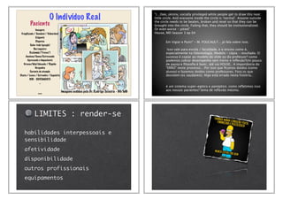 O Indivíduo Real
Paciente
Inseguro
Fragilizado / Sensível / Vulnerável
Exigente
Disperso
Sabe-tudo (google)
Barraqueiro
Reclamão (“fresco”)
Ansioso/Tenso/Estressado
Apressado e Impaciente
Grosso/Mal Educado / Ríspido
Vergonha
Carente de atenção
Chato / Louco / Estranho / Esquisito
DOR - SOFRIMENTO
...
... Imagens cedidas pelo Dr. Rodrigo Teixeira - BH/MG
"(…)See, skinny, socially privileged white people get to draw this neat
little circle. And everyone inside the circle is ‘normal’. Anyone outside
the circle needs to be beaten, broken and reset so that they can be
brought into the circle. Failing that, they should be institutionalized.
Or even worse - pitied"
House, MD Season 3 ep 04
Em Vigiar e Punir" - M. FOUCAULT... já fala sobre isso.
Isso vale para escola / faculdade, e o ensino como é,
especialmente na Odontologia. Modelo - cópia - resultado. O
sucesso é copiar ao modelo do slide ou do professor? como
podemos cobrar desempenho sem treino e reﬂexão?Um pouco
de pausa e ﬁlosoﬁa é bom.. até via HOUSE.. A importância do
"ERRO" neste processo... Por isso que ﬁcamos doidos (como
alunos) e fazemos doidos como professores. Fora os que
desistem (os saudáveis). Algo está errado nesta história..
é um sistema super-egóico e panóptico. como reﬂetimos isso
aos nossos pacientes? tema de reﬂexão mesmo.
LIMITES : render-se
habilidades interpessoais e
sensibilidade
afetividade
disponibilidade
outros profissionais
equipamentos
 